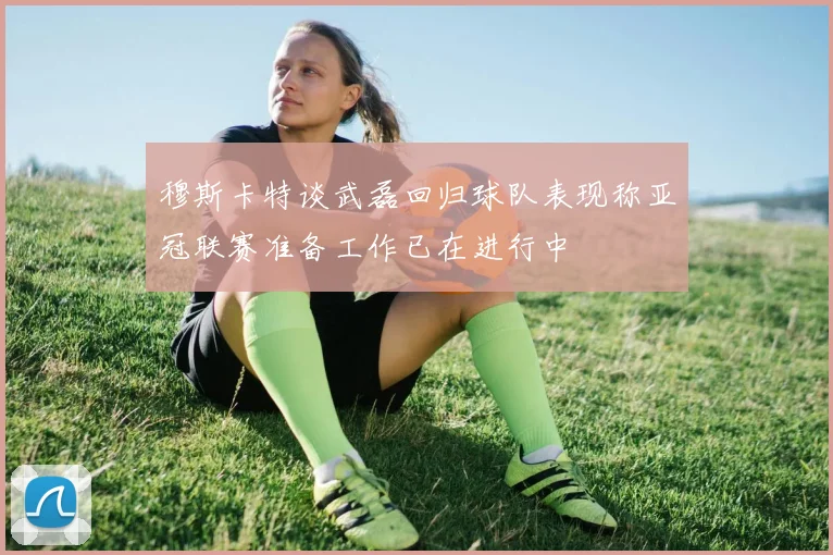 穆斯卡特谈武磊回归球队表现称亚冠联赛准备工作已在进行中